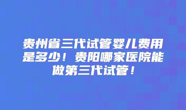 贵州省三代试管婴儿费用是多少！贵阳哪家医院能做第三代试管！