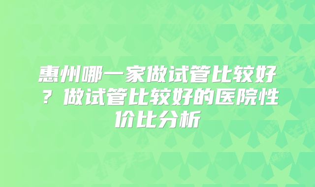 惠州哪一家做试管比较好?做试管比较好的医院性价比分析