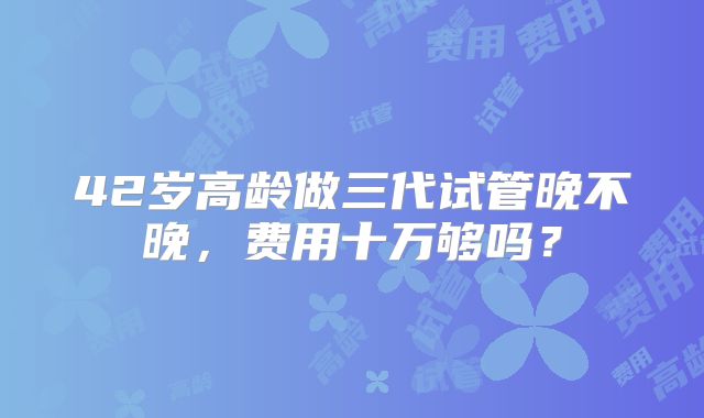 42岁高龄做三代试管晚不晚,费用十万够吗?