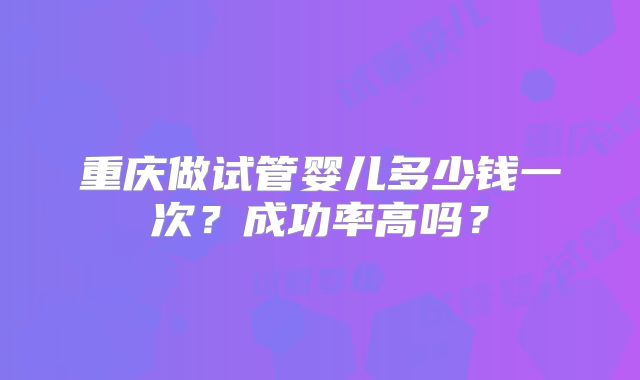 重庆做试管婴儿多少钱一次？成功率高吗？
