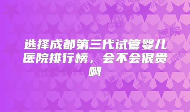 选择成都第三代试管婴儿医院排行榜，会不会很贵啊
