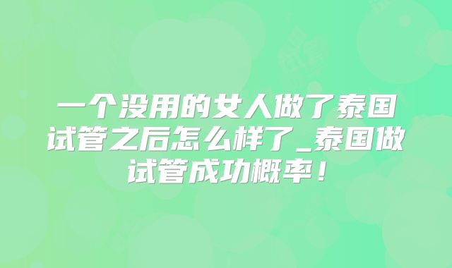 一个没用的女人做了泰国试管之后怎么样了_泰国做试管成功概率!