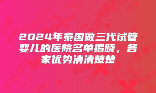 2024年泰国做三代试管婴儿的医院名单揭晓，各家优势清清楚楚