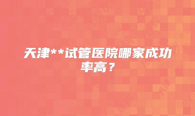 天津**试管医院哪家成功率高？