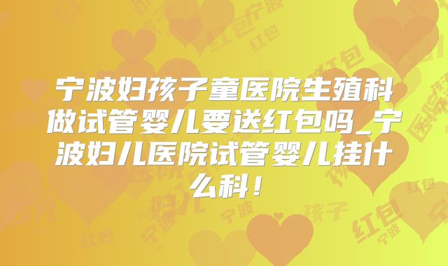 宁波妇孩子童医院生殖科做试管婴儿要送红包吗_宁波妇儿医院试管婴儿挂什么科!