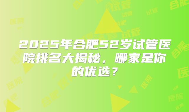 2025年合肥52岁试管医院排名大揭秘，哪家是你的优选？