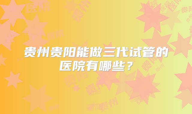 贵州贵阳能做三代试管的医院有哪些？