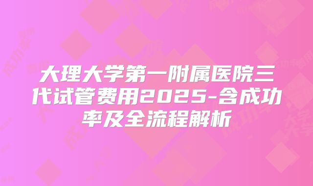 大理大学第一附属医院三代试管费用2025-含成功率及全流程解析