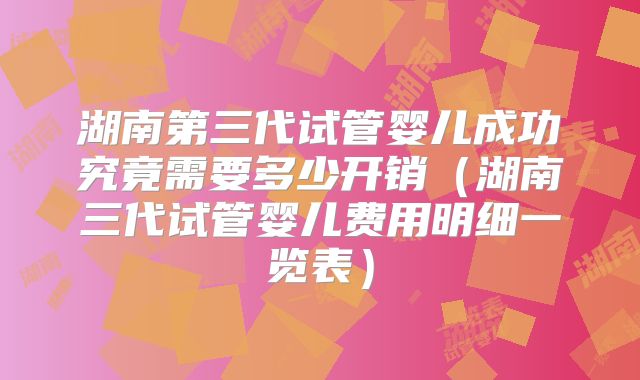 湖南第三代试管婴儿成功究竟需要多少开销（湖南三代试管婴儿费用明细一览表）