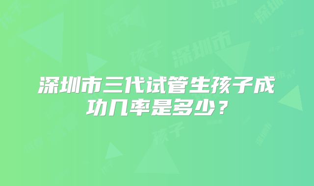 深圳市三代试管生孩子成功几率是多少？