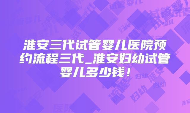 淮安三代试管婴儿医院预约流程三代_淮安妇幼试管婴儿多少钱！