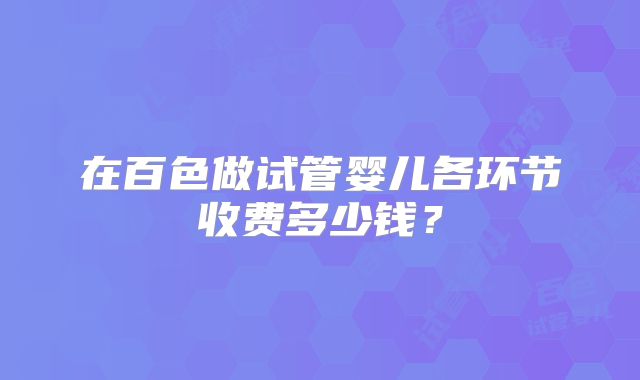 在百色做试管婴儿各环节收费多少钱？