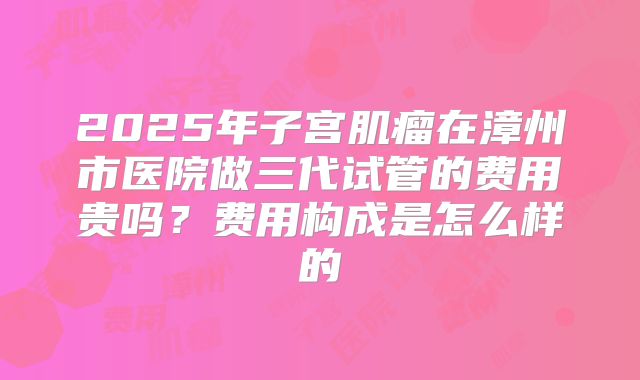 2025年子宫肌瘤在漳州市医院做三代试管的费用贵吗?费用构成是怎么样的
