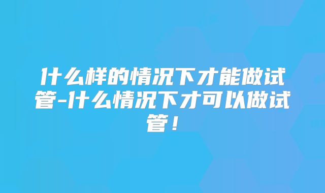 什么样的情况下才能做试管-什么情况下才可以做试管!