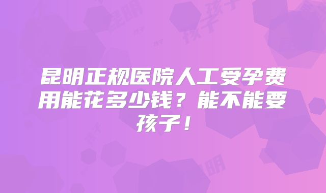 昆明正规医院人工受孕费用能花多少钱?能不能要孩子!