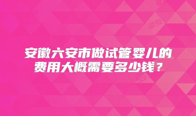 安徽六安市做试管婴儿的费用大概需要多少钱？