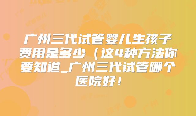 广州三代试管婴儿生孩子费用是多少（这4种方法你要知道_广州三代试管哪个医院好！