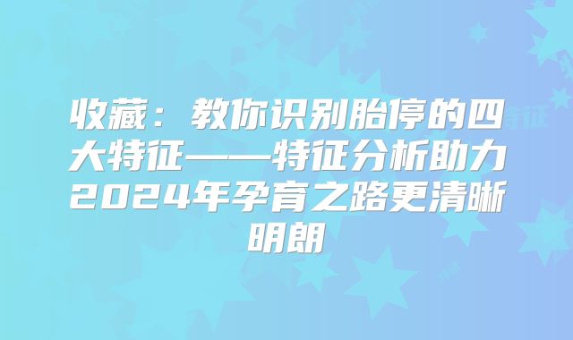 收藏：教你识别胎停的四大特征——特征分析助力2024年孕育之路更清晰明朗