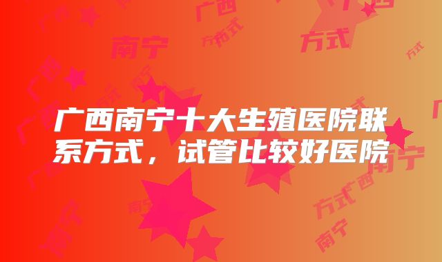 广西南宁十大生殖医院联系方式，试管比较好医院