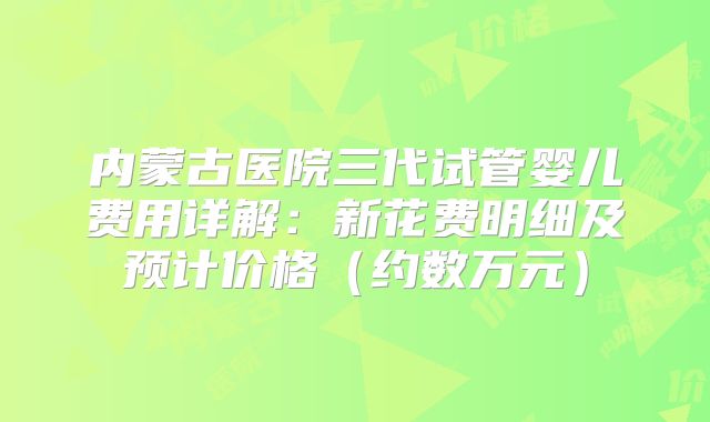 内蒙古医院三代试管婴儿费用详解：新花费明细及预计价格（约数万元）