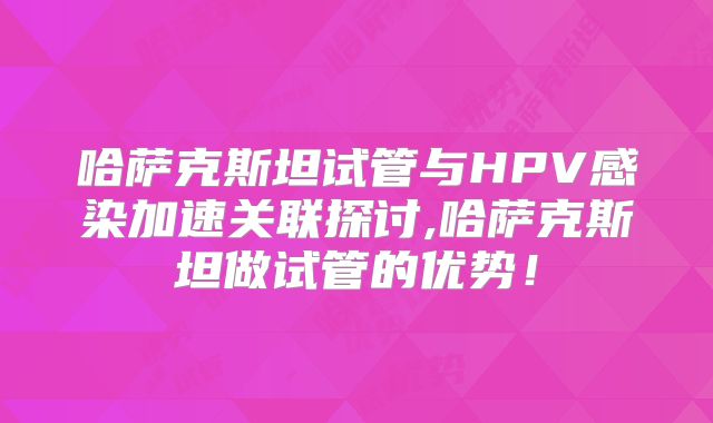 哈萨克斯坦试管与HPV感染加速关联探讨,哈萨克斯坦做试管的优势！