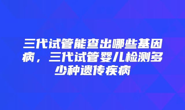 三代试管能查出哪些基因病，三代试管婴儿检测多少种遗传疾病