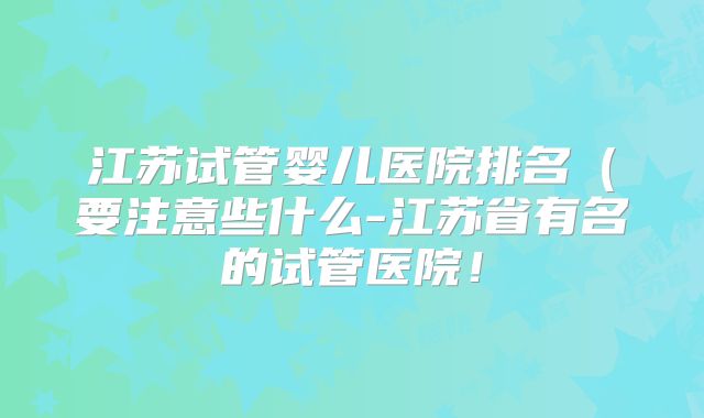 江苏试管婴儿医院排名（要注意些什么-江苏省有名的试管医院！