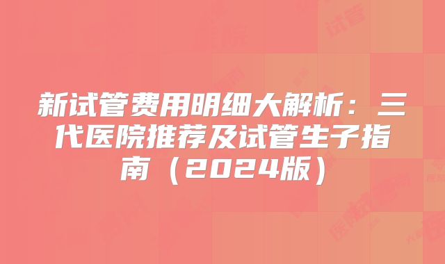 新试管费用明细大解析：三代医院推荐及试管生子指南（2024版）