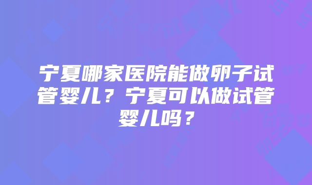 宁夏哪家医院能做卵子试管婴儿？宁夏可以做试管婴儿吗？