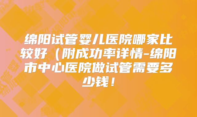 绵阳试管婴儿医院哪家比较好(附成功率详情-绵阳市中心医院做试管需要多少钱!