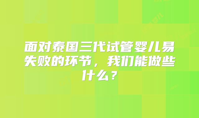面对泰国三代试管婴儿易失败的环节，我们能做些什么？