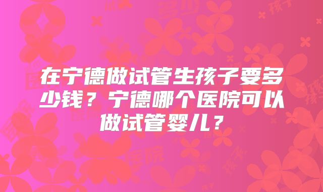 在宁德做试管生孩子要多少钱？宁德哪个医院可以做试管婴儿？
