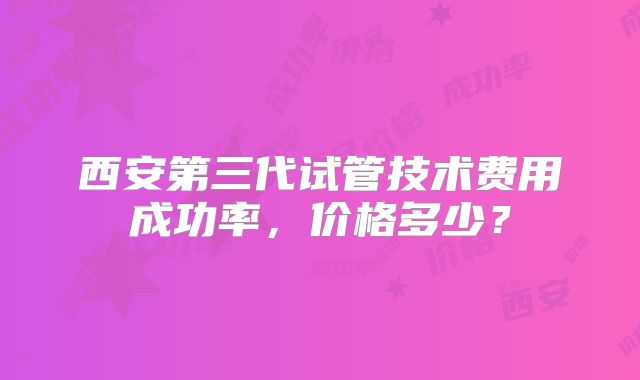 西安第三代试管技术费用成功率，价格多少？