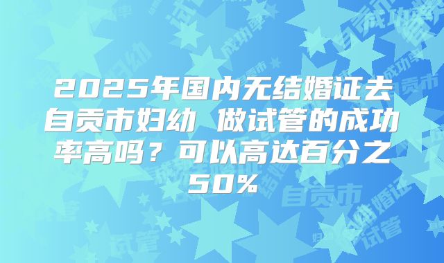 2025年国内无结婚证去自贡市妇幼 做试管的成功率高吗？可以高达百分之50%