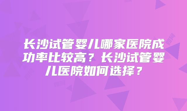 长沙试管婴儿哪家医院成功率比较高？长沙试管婴儿医院如何选择？