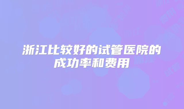 浙江比较好的试管医院的成功率和费用