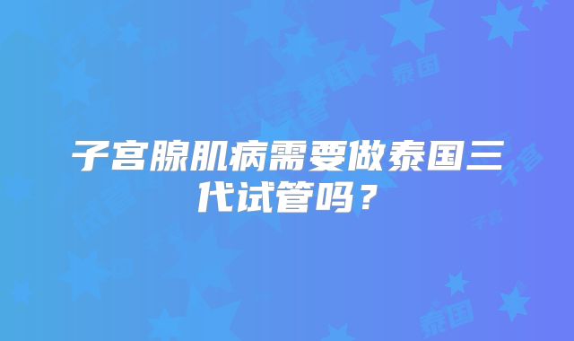 子宫腺肌病需要做泰国三代试管吗?