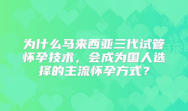 为什么马来西亚三代试管怀孕技术，会成为国人选择的主流怀孕方式？