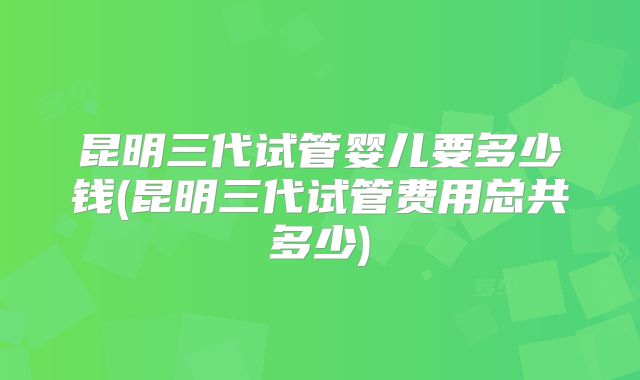 昆明三代试管婴儿要多少钱(昆明三代试管费用总共多少)