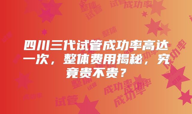 四川三代试管成功率高达一次，整体费用揭秘，究竟贵不贵？