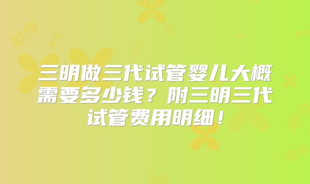 三明做三代试管婴儿大概需要多少钱？附三明三代试管费用明细！