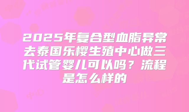2025年复合型血脂异常去泰国乐樱生殖中心做三代试管婴儿可以吗？流程是怎么样的