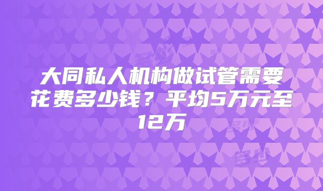 大同私人机构做试管需要花费多少钱?平均5万元至12万