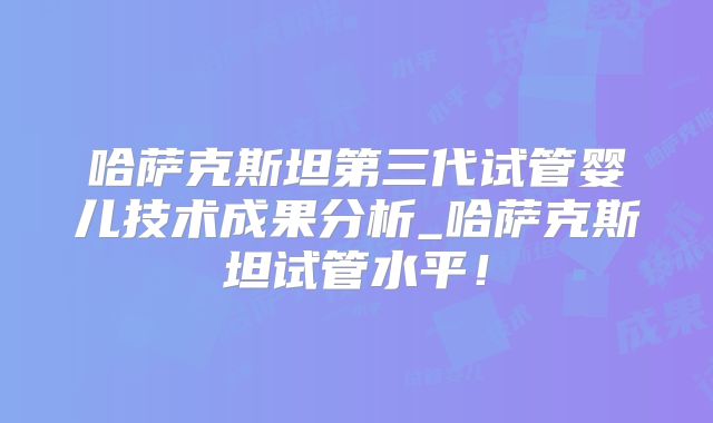 哈萨克斯坦第三代试管婴儿技术成果分析_哈萨克斯坦试管水平！