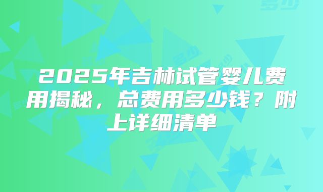 2025年吉林试管婴儿费用揭秘,总费用多少钱?附上详细清单