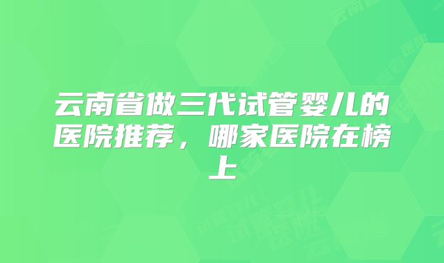 云南省做三代试管婴儿的医院推荐,哪家医院在榜上
