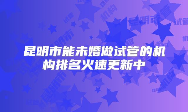 昆明市能未婚做试管的机构排名火速更新中