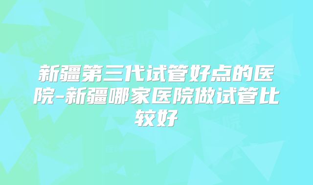 新疆第三代试管好点的医院-新疆哪家医院做试管比较好