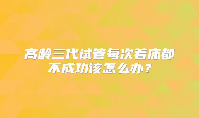 高龄三代试管每次着床都不成功该怎么办？