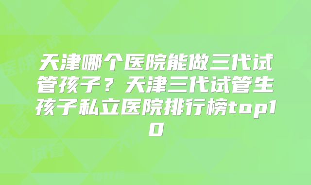 天津哪个医院能做三代试管孩子?天津三代试管生孩子私立医院排行榜top10